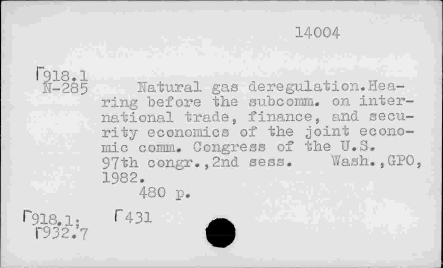 ﻿14004
r918.1;
T932.7
deregulation.Hea-subcomm. on interfinance, and secu-
Natural gas ring before the national trade, rity economics of the joint economic comm. Congress of the U.S. 97th congr.,2nd sess. Wash.,GPO, 1982.
480 p.
T 431